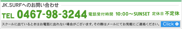 JK.SURFへのお問い合わせ TEL 0467-98-3244 電話受付時間 9:00~18:00 定休日 不定休 スクールに出ているときにはお電話に出れない場合がございます。その際はメールにてお気軽にご連絡ください。 Click