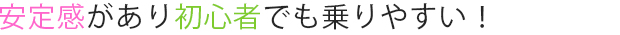 安定感があり初心者でも乗りやすい！